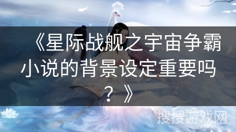 《星际战舰之宇宙争霸小说的背景设定重要吗?》 《星际战舰之宇宙争霸小说的背景设定重要吗?》