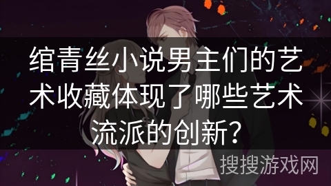 绾青丝小说男主们的艺术收藏体现了哪些艺术流派的创新? 绾青丝小说男主们的艺术收藏体现了哪些艺术流派的创新?