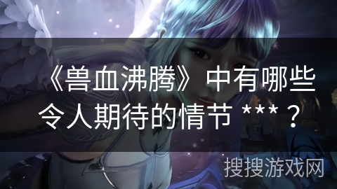 《兽血沸腾》中有哪些令人期待的情节 *** ？
