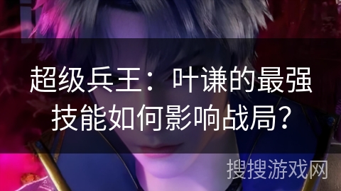 超级兵王：叶谦的最强技能如何影响战局？
