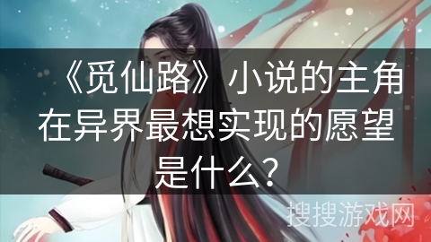 《觅仙路》小说的主角在异界最想实现的愿望是什么？