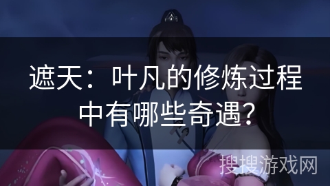 遮天：叶凡的修炼过程中有哪些奇遇？