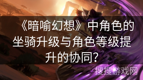 《暗喻幻想》中角色的坐骑升级与角色等级提升的协同？