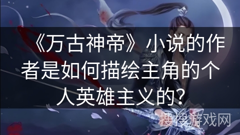 《万古神帝》小说的作者是如何描绘主角的个人英雄主义的？
