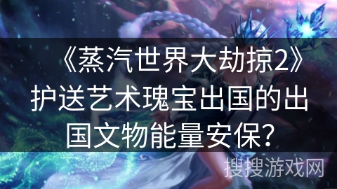 《蒸汽世界大劫掠2》护送艺术瑰宝出国的出国文物能量安保？