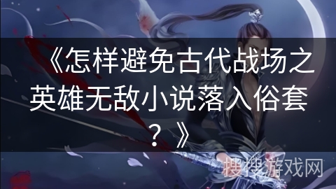 《怎样避免古代战场之英雄无敌小说落入俗套？》