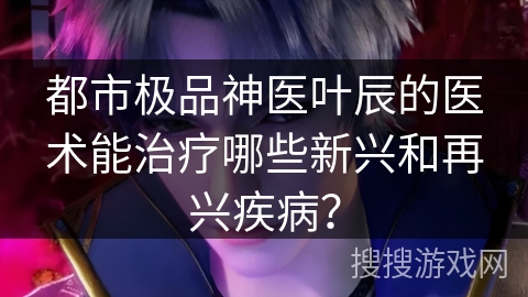 都市极品神医叶辰的医术能治疗哪些新兴和再兴疾病? 都市极品神医叶辰的医术能治疗哪些新兴和再兴疾病?