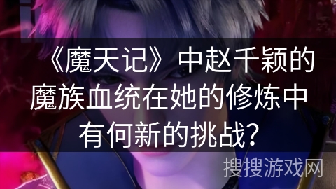 《魔天记》中赵千颖的魔族血统在她的修炼中有何新的挑战？