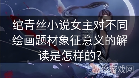 绾青丝小说女主对不同绘画题材象征意义的解读是怎样的？
