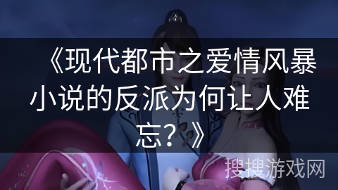 《现代都市之爱情风暴小说的反派为何让人难忘？》