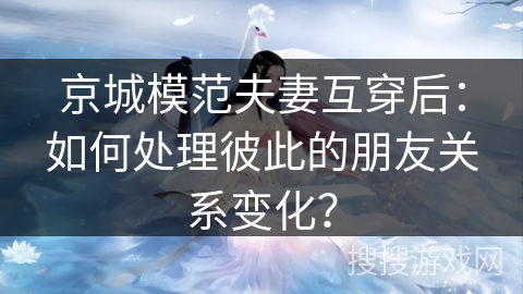 京城模范夫妻互穿后：如何处理彼此的朋友关系变化？