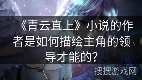 《青云直上》小说的作者是如何描绘主角的领导才能的？