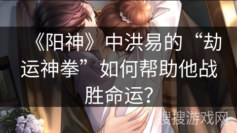 《阳神》中洪易的“劫运神拳”如何帮助他战胜命运？