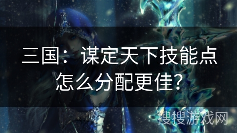 三国：谋定天下技能点怎么分配更佳？