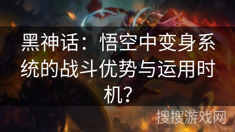黑神话：悟空中变身系统的战斗优势与运用时机？