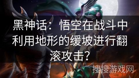 黑神话：悟空在战斗中利用地形的缓坡进行翻滚攻击？