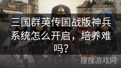 三国群英传国战版神兵系统怎么开启,培养难吗? 三国群英传国战版神兵系统怎么开启,培养难吗?