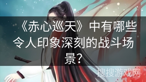 《赤心巡天》中有哪些令人印象深刻的战斗场景？
