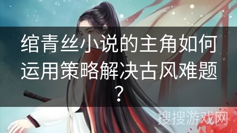 绾青丝小说的主角如何运用策略解决古风难题？