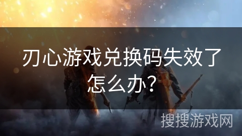 刃心游戏兑换码失效了怎么办？