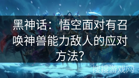 黑神话：悟空面对有召唤神兽能力敌人的应对方法？