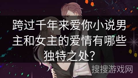 跨过千年来爱你小说男主和女主的爱情有哪些独特之处？