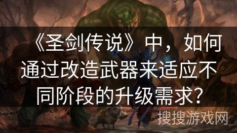 《圣剑传说》中，如何通过改造武器来适应不同阶段的升级需求？