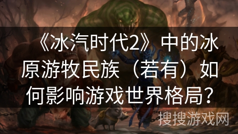 《冰汽时代2》中的冰原游牧民族（若有）如何影响游戏世界格局？
