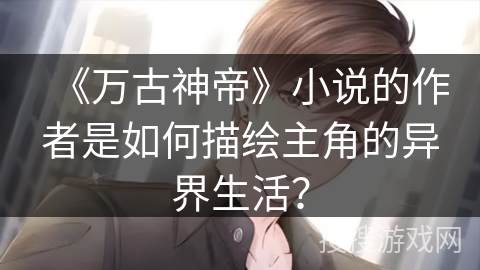 《万古神帝》小说的作者是如何描绘主角的异界生活？