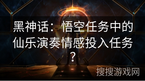 黑神话:悟空任务中的仙乐演奏情感投入任务? 黑神话:悟空任务中的仙乐演奏情感投入任务?