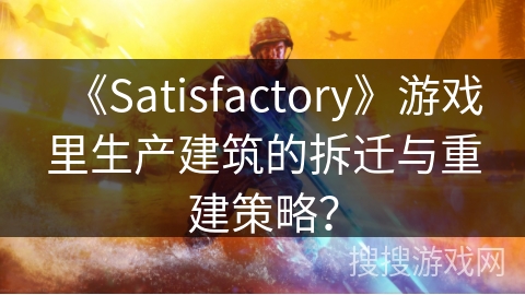 《Satisfactory》游戏里生产建筑的拆迁与重建策略？