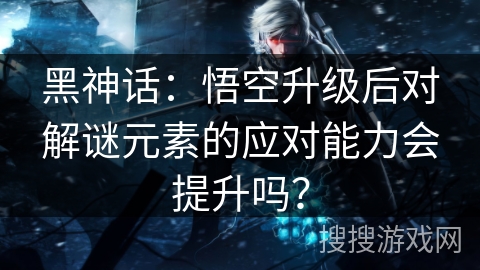 黑神话：悟空升级后对解谜元素的应对能力会提升吗？