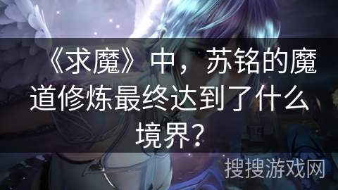 《求魔》中，苏铭的魔道修炼最终达到了什么境界？