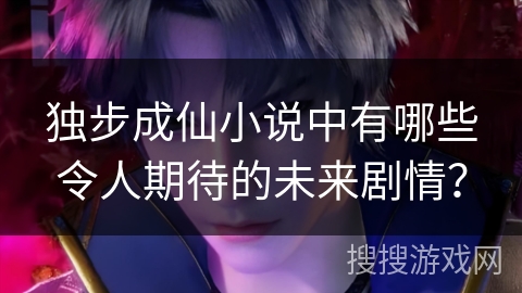 独步成仙小说中有哪些令人期待的未来剧情？