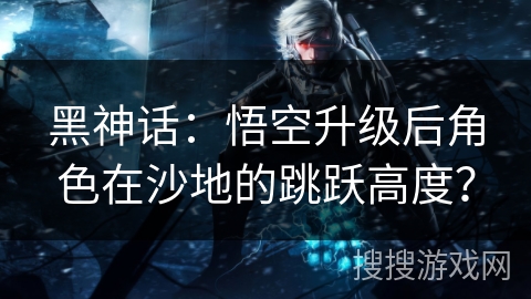 黑神话:悟空升级后角色在沙地的跳跃高度? 黑神话:悟空升级后角色在沙地的跳跃高度?