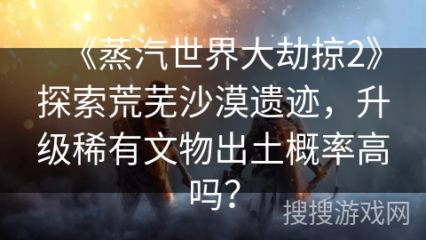《蒸汽世界大劫掠2》探索荒芜沙漠遗迹，升级稀有文物出土概率高吗？