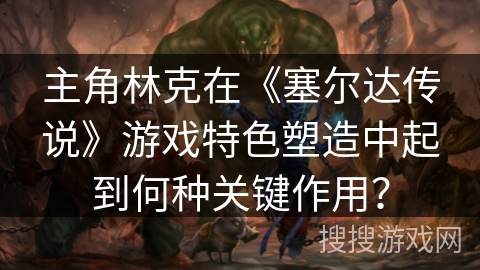 主角林克在《塞尔达传说》游戏特色塑造中起到何种关键作用？