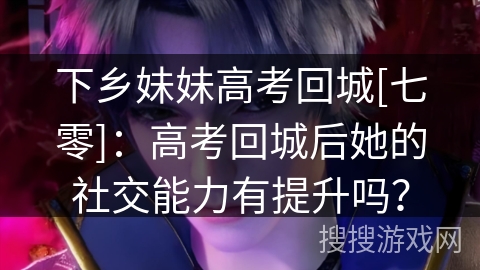 下乡妹妹高考回城[七零]：高考回城后她的社交能力有提升吗？