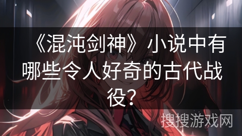 《混沌剑神》小说中有哪些令人好奇的古代战役？