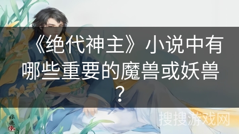 《绝代神主》小说中有哪些重要的魔兽或妖兽？