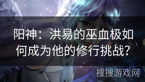 阳神：洪易的巫血极如何成为他的修行挑战？