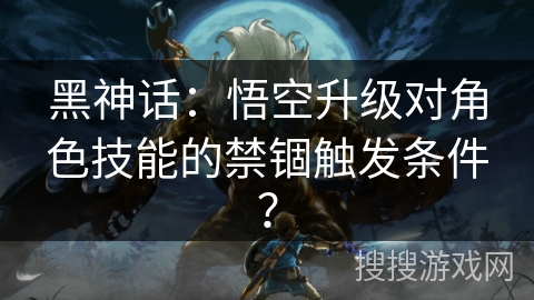 黑神话:悟空升级对角色技能的禁锢触发条件? 黑神话:悟空升级对角色技能的禁锢触发条件?