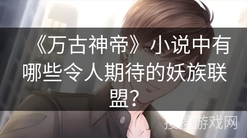 《万古神帝》小说中有哪些令人期待的妖族联盟？