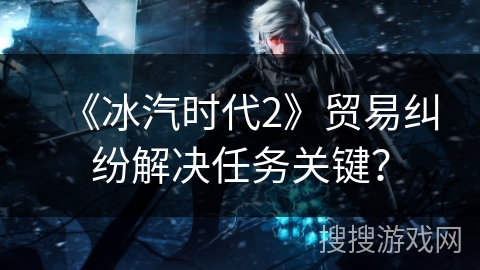 《冰汽时代2》贸易纠纷解决任务关键？