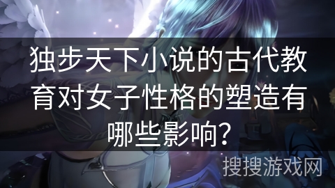 独步天下小说的古代教育对女子性格的塑造有哪些影响？