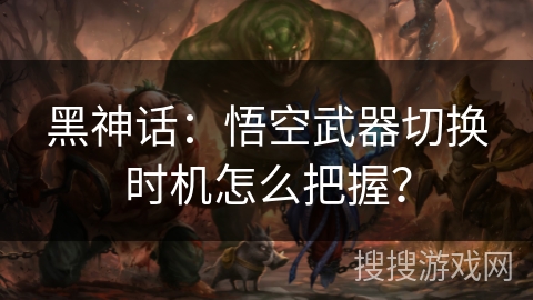 黑神话：悟空武器切换时机怎么把握？