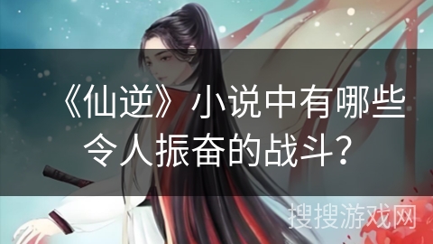 《仙逆》小说中有哪些令人振奋的战斗？