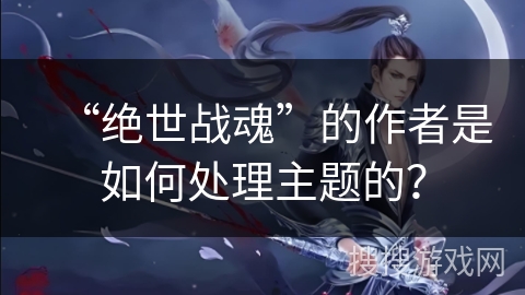 “绝世战魂”的作者是如何处理主题的？