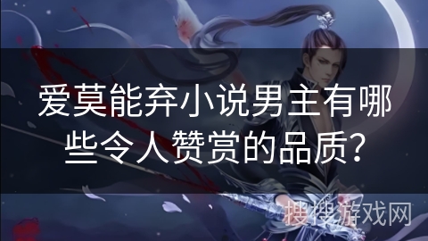 爱莫能弃小说男主有哪些令人赞赏的品质？