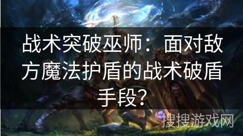 战术突破巫师：面对敌方魔法护盾的战术破盾手段？